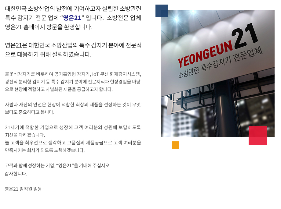 대한민국 소방산업의 발전에 기여하고자 설립한 소방관련 특수 감지기 전문 업체 “영은21” 입니다소방전문 업체 영은21 홈페이지 방문을 환영합니다.영은21은 대한민국 소방산업의 특수 감지기 분야에 전문적으로 대응하기 위해 설립하였습니다. 불꽃식감지기를 비롯하여 공기흡입형 감지기, IoT 무선 화재감지시스템, 광전식 분리형 감지기 등 특수 감지기 분야에 전문지식과 현장경험을 바탕으로 현장에 적합하고 차별화된 제품을 공급하고자 합니다.

사람과 재산의 안전은 현장에 적합한 최상의 제품을 선정하는 것이 무엇보다도 중요하다고 봅니다.

21세기에 적합한 기업으로 성장해 고객 여러분의 성원에 보답하도록 최선을 다하겠습니다. 
늘 고객을 최우선으로 생각하고 고품질의 제품공급으로 고객 여러분을 만족시키는 회사가 되도록 노력하겠습니다. 

보다 많은 사랑과 아낌없는 격려를 부탁드립니다. 
